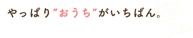 やっぱり”おうち”がいちばん。